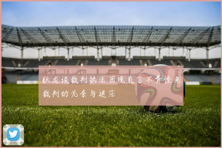 狄龙谈裁判执法困境直言不责怪老裁判的无奈与迷茫