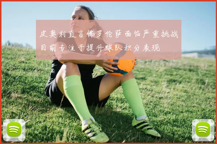 皮奥利直言佛罗伦萨面临严重挑战目前专注于提升球队积分表现
