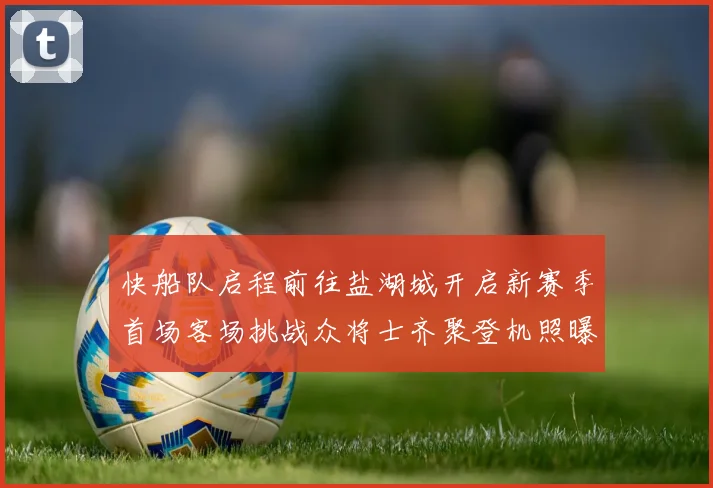 快船队启程前往盐湖城开启新赛季首场客场挑战众将士齐聚登机照曝光