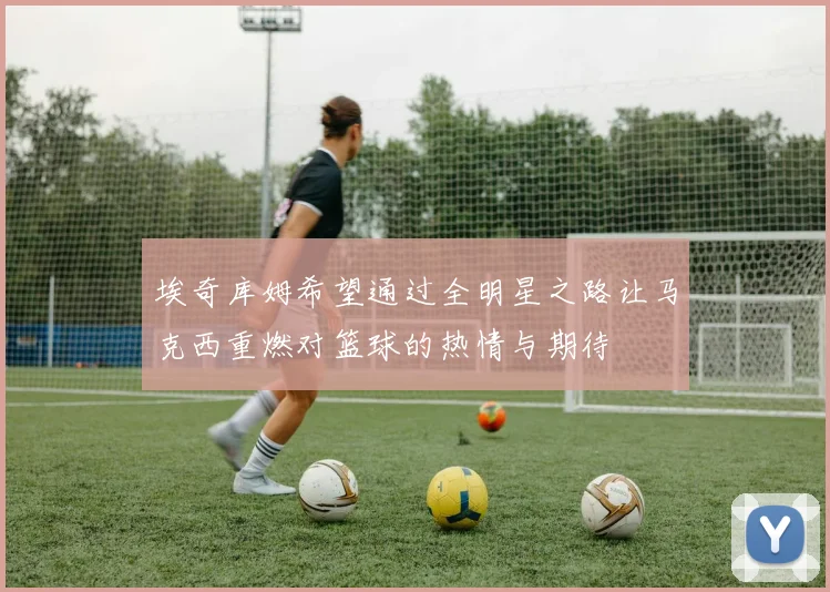 埃奇库姆希望通过全明星之路让马克西重燃对篮球的热情与期待
