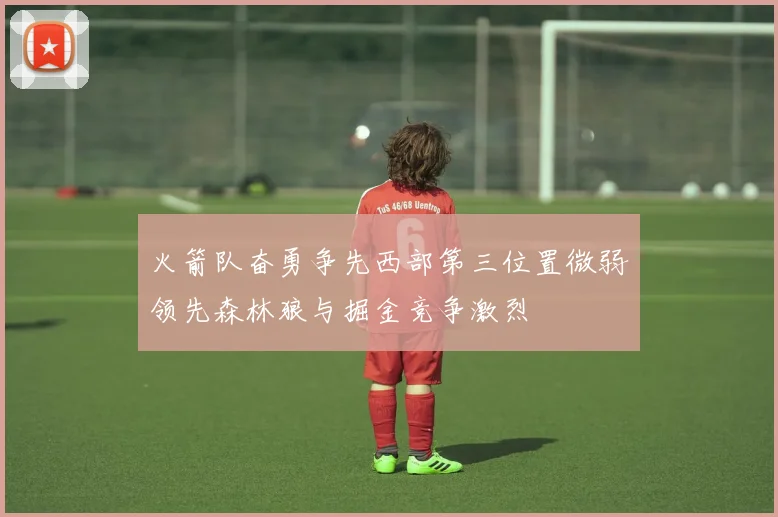火箭队奋勇争先西部第三位置微弱领先森林狼与掘金竞争激烈