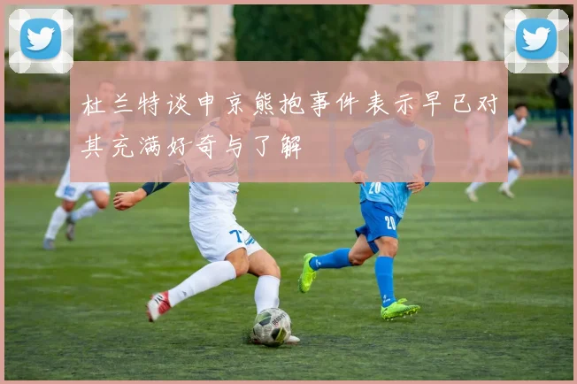 杜兰特谈申京熊抱事件表示早已对其充满好奇与了解