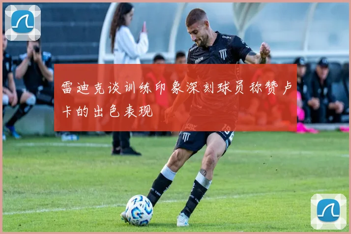 雷迪克谈训练印象深刻球员称赞卢卡的出色表现