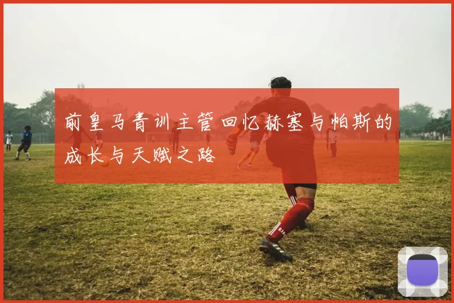 前皇马青训主管回忆赫塞与帕斯的成长与天赋之路