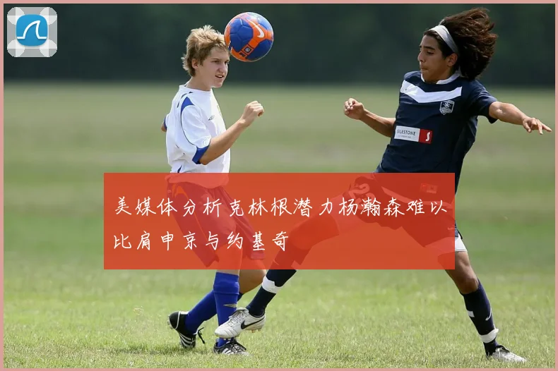 美媒体分析克林根潜力杨瀚森难以比肩申京与约基奇