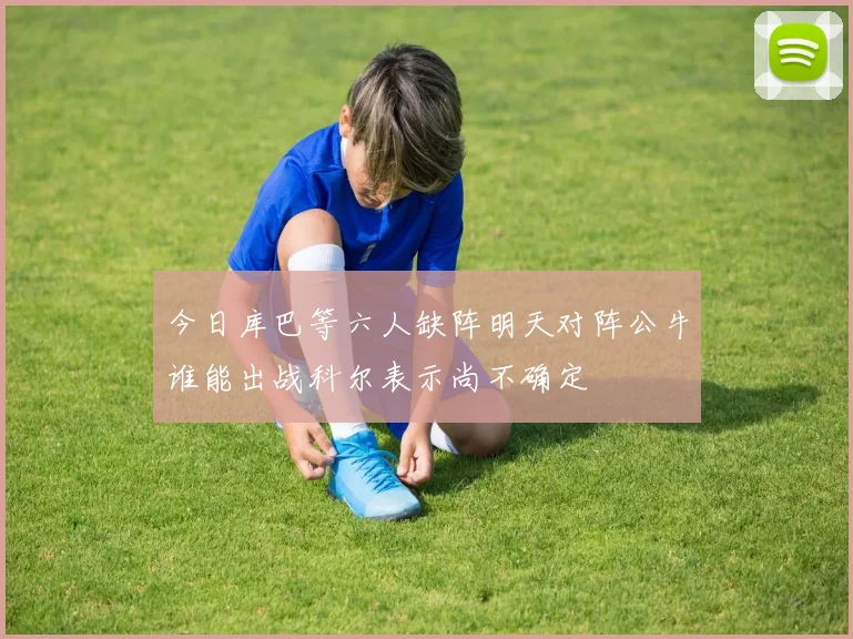 今日库巴等六人缺阵明天对阵公牛谁能出战科尔表示尚不确定