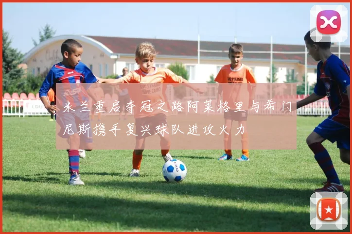 米兰重启夺冠之路阿莱格里与希门尼斯携手复兴球队进攻火力