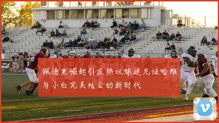 佩德里崛起引发热议球迷见证哈维与小白完美结合的新时代