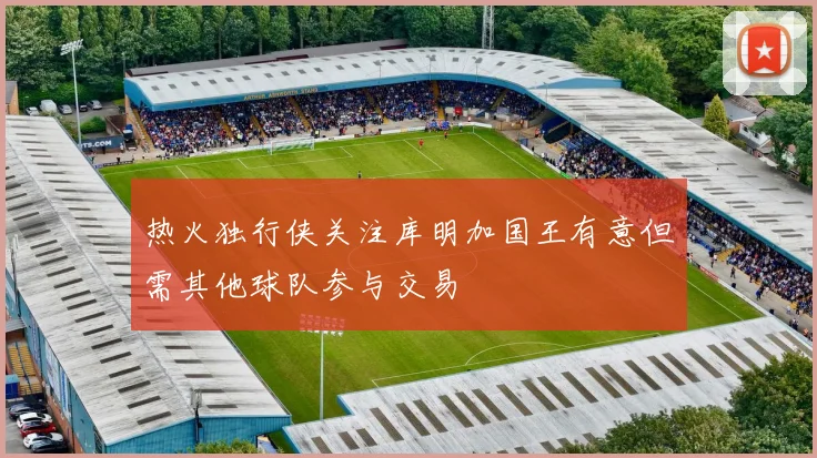 热火独行侠关注库明加国王有意但需其他球队参与交易