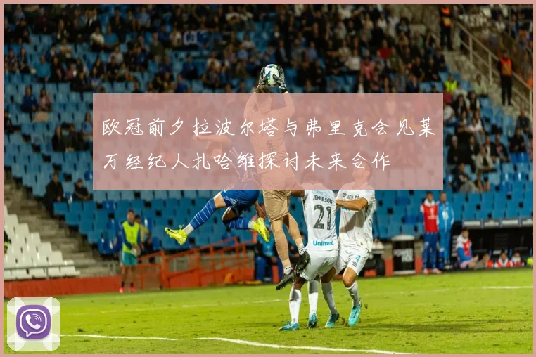 欧冠前夕拉波尔塔与弗里克会见莱万经纪人扎哈维探讨未来合作