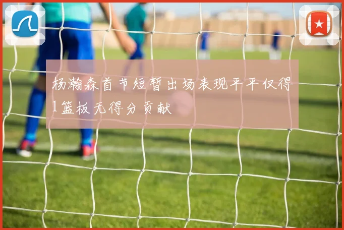 杨瀚森首节短暂出场表现平平仅得1篮板无得分贡献