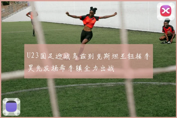 U23国足迎战乌兹别克斯坦王钰栋李昊先发杨希李镇全力出战