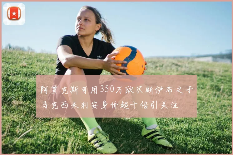 阿贾克斯可用350万欧买断伊布之子马克西米利安身价超十倍引关注