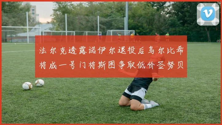 法尔克透露诺伊尔退役后乌尔比希将成一号门将斯图争取低价签努贝尔
