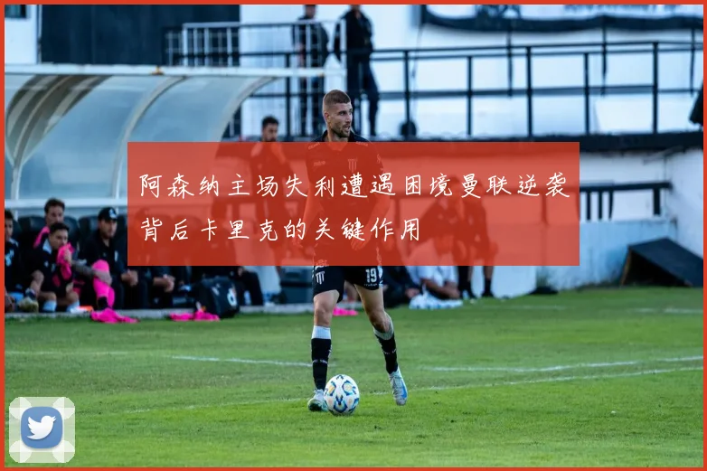 阿森纳主场失利遭遇困境曼联逆袭背后卡里克的关键作用