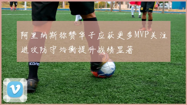 阿里纳斯称赞华子应获更多MVP关注进攻防守均衡提升战绩显著