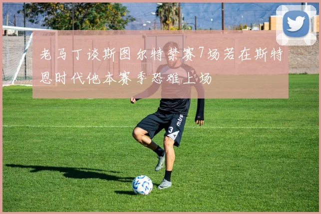 老马丁谈斯图尔特禁赛7场若在斯特恩时代他本赛季恐难上场
