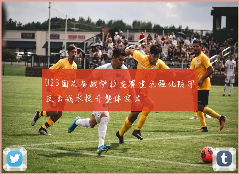 U23国足备战伊拉克赛重点强化防守反击战术提升整体实力