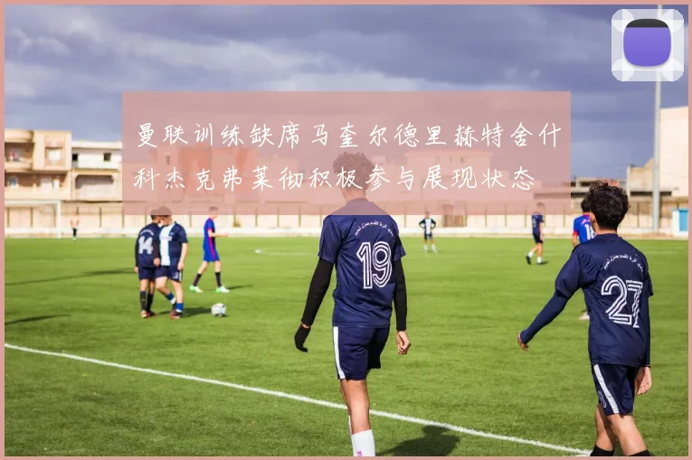 曼联训练缺席马奎尔德里赫特舍什科杰克弗莱彻积极参与展现状态