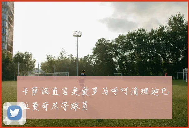 卡萨诺直言更爱罗马呼吁清理迪巴拉曼奇尼等球员