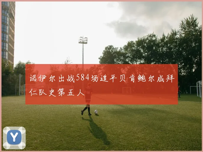 诺伊尔出战584场追平贝肯鲍尔成拜仁队史第五人