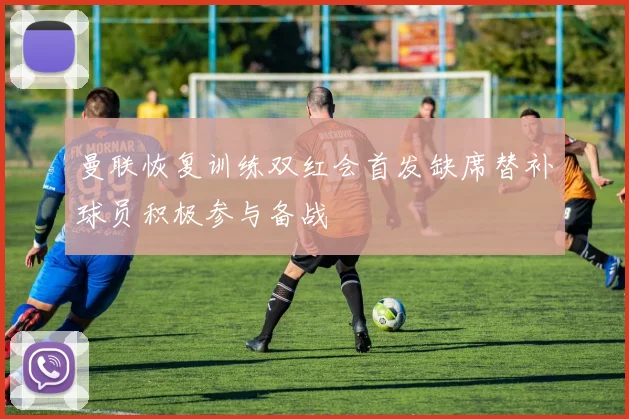 曼联恢复训练双红会首发缺席替补球员积极参与备战