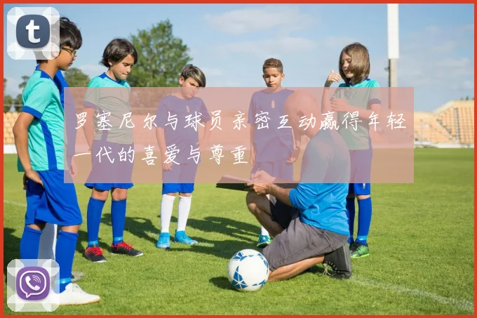 罗塞尼尔与球员亲密互动赢得年轻一代的喜爱与尊重