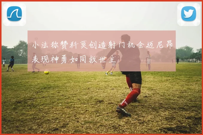 小法称赞科莫创造射门机会迈尼昂表现神勇如同救世主