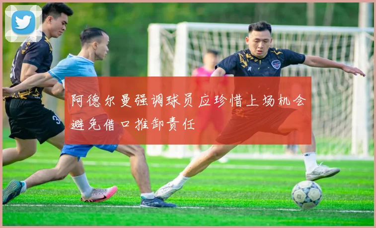 阿德尔曼强调球员应珍惜上场机会避免借口推卸责任