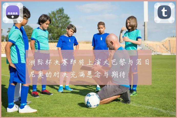 洲际杯决赛即将上演大巴黎与若日尼奥的对决充满悬念与期待