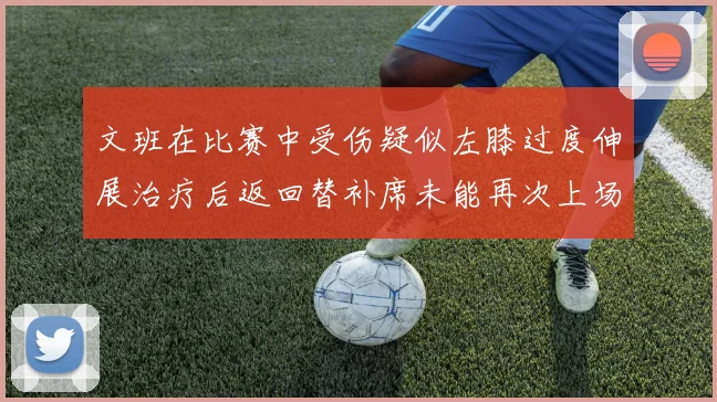 文班在比赛中受伤疑似左膝过度伸展治疗后返回替补席未能再次上场