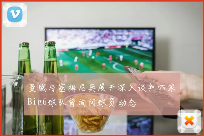 曼城与塞梅尼奥展开深入谈判四家Big6球队曾询问球员动态