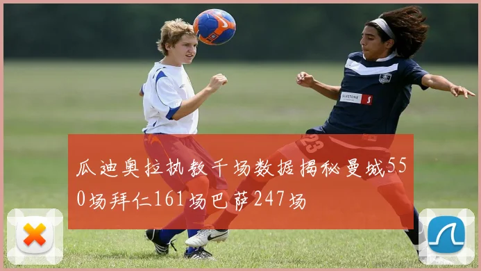 瓜迪奥拉执教千场数据揭秘曼城550场拜仁161场巴萨247场